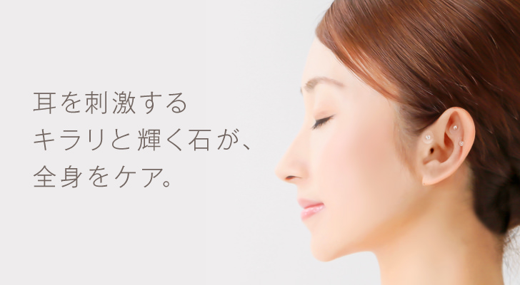 耳つぼ療法は、耳を刺激するキラリと輝く石が、全身をケアします。人間の耳には、全身の“つぼ”が集まっています。キラリと光るおしゃれなスワロフスキーの石が、耳へ継続的に刺激を送り続け、多くの不調を整えます。プライベートも仕事場でも、誰にも気づかれずにカラダにかけた負担を継続的に調整してくれる、手軽で便利な療法です。①痛みの緩和 ②痩身効果 ③自律神経 ④更年期 ⑤不妊。腰痛や関節痛、筋肉の痛みなど疼痛性の疾患、ホルモンバランスに関わる女性疾患効果のほか、美容効果などのニーズに継続的にアプローチできるのも耳つぼの魅力です。女性院長が、あなたにぴったり似合う飾りをセレクトします。